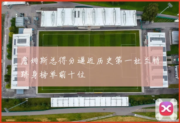 詹姆斯总得分逼近历史第一杜兰特跻身榜单前十位