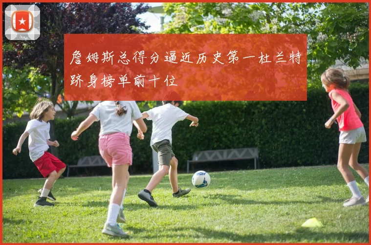 詹姆斯总得分逼近历史第一杜兰特跻身榜单前十位