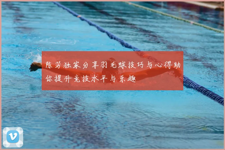 陈芳独家分享羽毛球技巧与心得助你提升竞技水平与乐趣