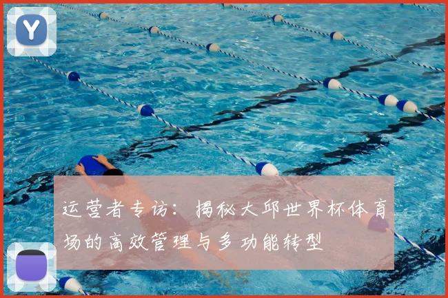 运营者专访:揭秘大邱世界杯体育场的高效管理与多功能转型