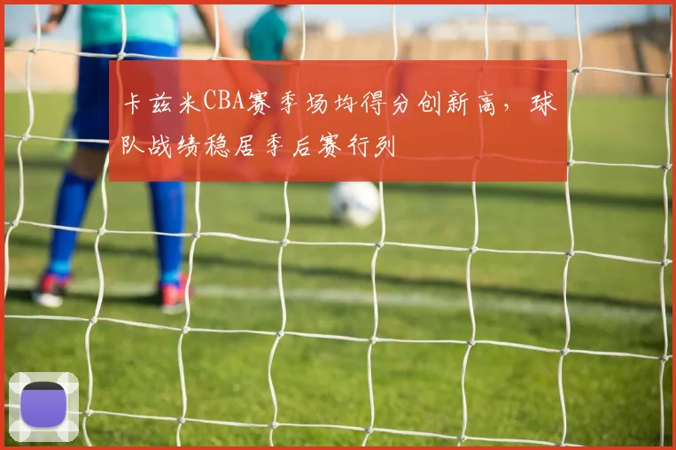 卡兹米CBA赛季场均得分创新高，球队战绩稳居季后赛行列