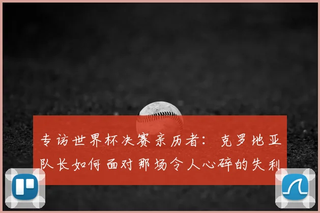 专访世界杯决赛亲历者:克罗地亚队长如何面对那场令人心碎的失利?