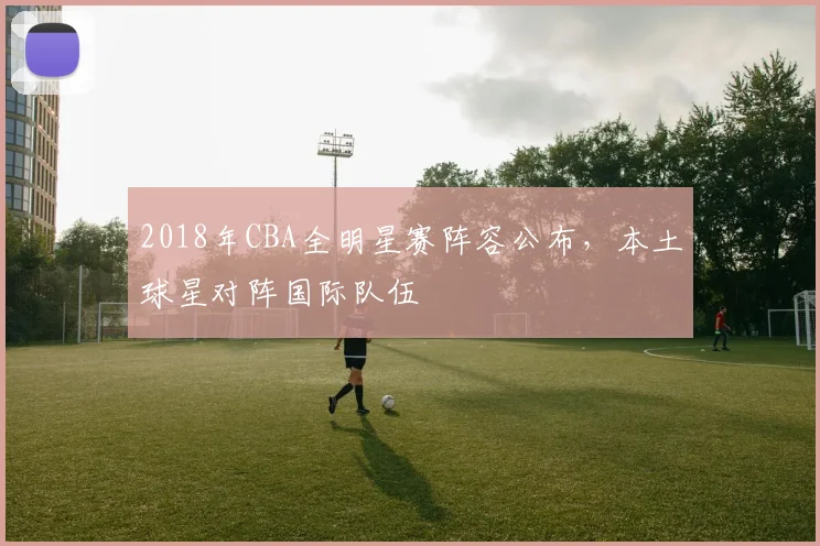 2018年CBA全明星赛阵容公布，本土球星对阵国际队伍