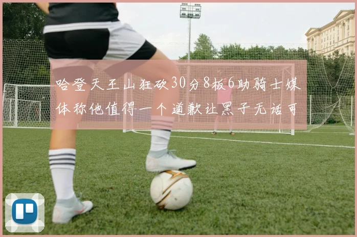 哈登天王山狂砍30分8板6助骑士媒体称他值得一个道歉让黑子无话可说