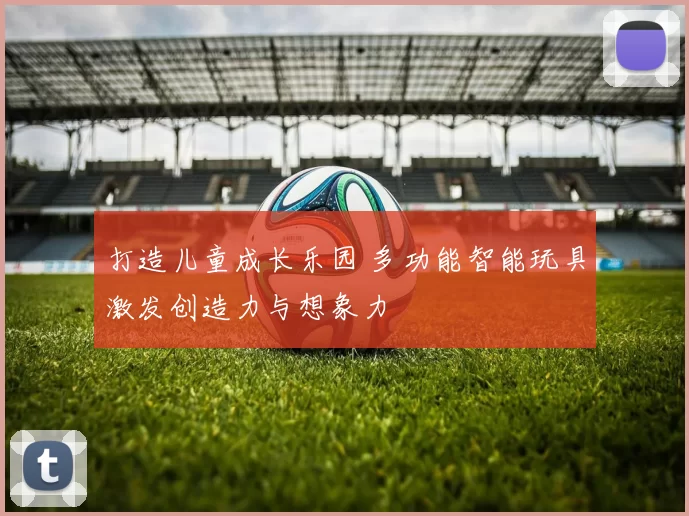 打造儿童成长乐园 多功能智能玩具激发创造力与想象力