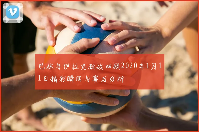 巴林与伊拉克激战回顾2020年1月11日精彩瞬间与赛后分析