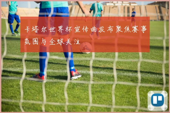 卡塔尔世界杯宣传曲发布聚焦赛事氛围与全球关注