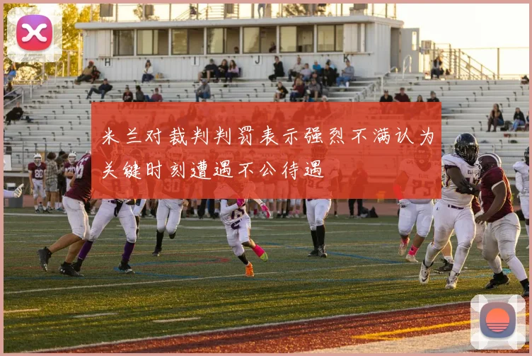 米兰对裁判判罚表示强烈不满认为关键时刻遭遇不公待遇