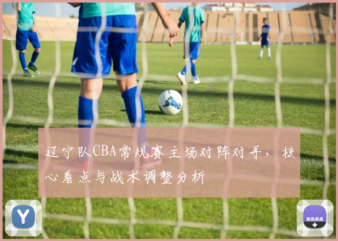 辽宁队CBA常规赛主场对阵对手,核心看点与战术调整分析