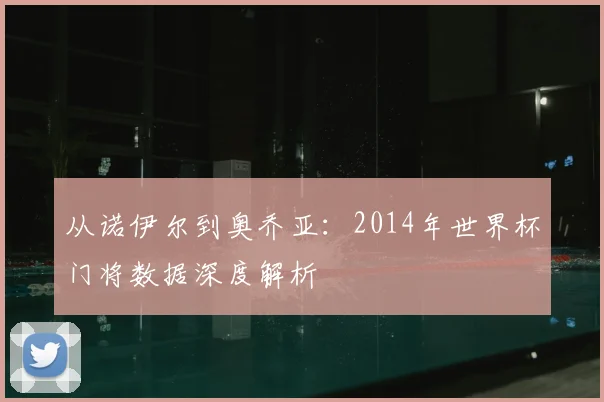 从诺伊尔到奥乔亚:2014年世界杯门将数据深度解析