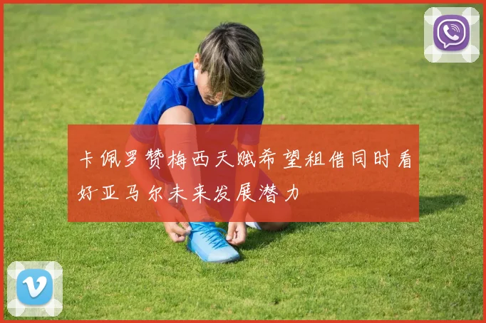 卡佩罗赞梅西天赋希望租借同时看好亚马尔未来发展潜力