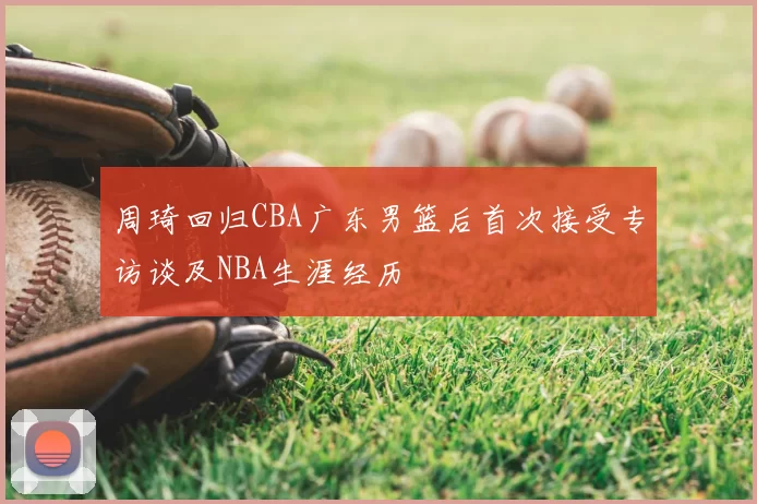 周琦回归CBA广东男篮后首次接受专访谈及NBA生涯经历