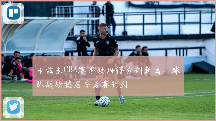 卡兹米CBA赛季场均得分创新高，球队战绩稳居季后赛行列