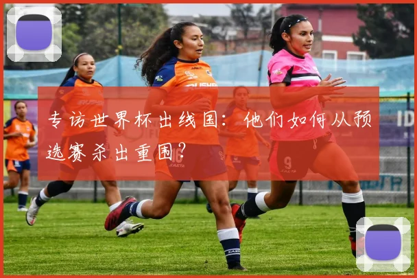 专访世界杯出线国:他们如何从预选赛杀出重围?