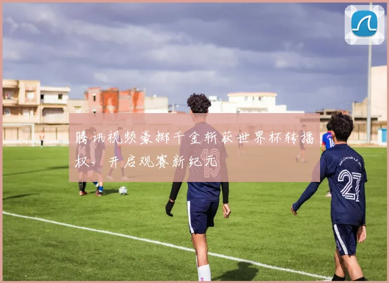 腾讯视频豪掷千金斩获世界杯转播权,开启观赛新纪元