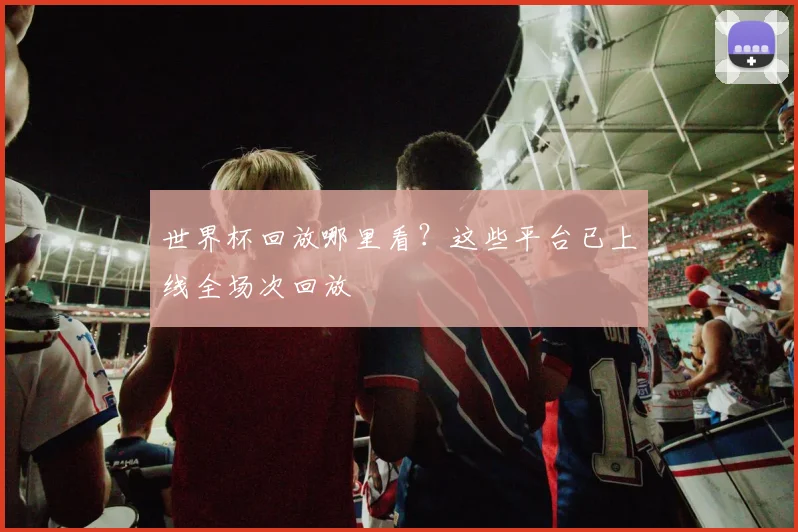 世界杯回放哪里看?这些平台已上线全场次回放