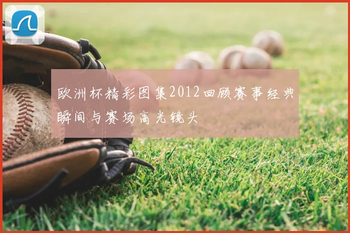 欧洲杯精彩图集2012回顾赛事经典瞬间与赛场高光镜头