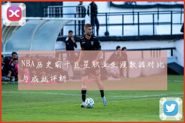 NBA历史前十巨星职业生涯数据对比与成就评析