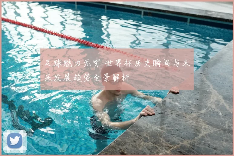 足球魅力无穷 世界杯历史瞬间与未来发展趋势全景解析