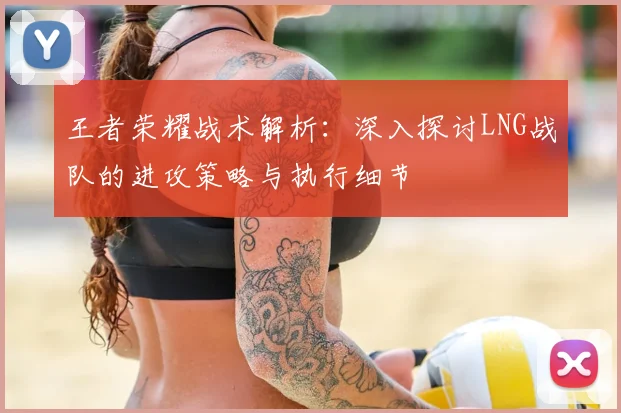 王者荣耀战术解析：深入探讨LNG战队的进攻策略与执行细节