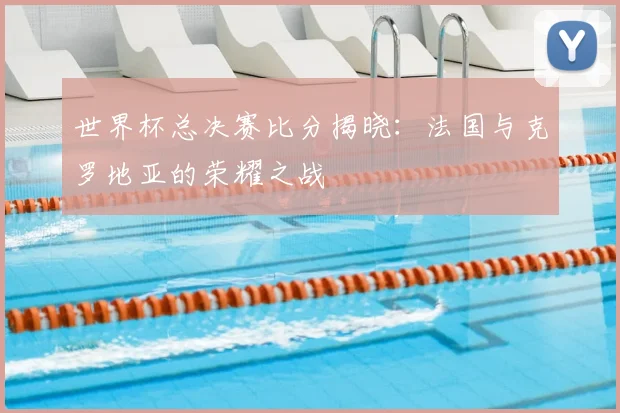 世界杯总决赛比分揭晓:法国与克罗地亚的荣耀之战