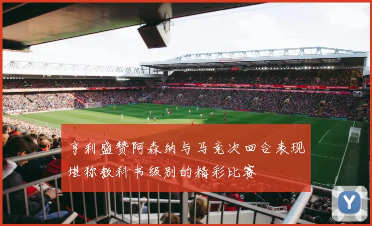 亨利盛赞阿森纳与马竞次回合表现堪称教科书级别的精彩比赛