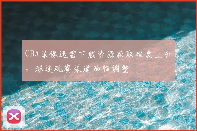 CBA录像迅雷下载资源获取难度上升，球迷观赛渠道面临调整