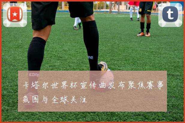 卡塔尔世界杯宣传曲发布聚焦赛事氛围与全球关注