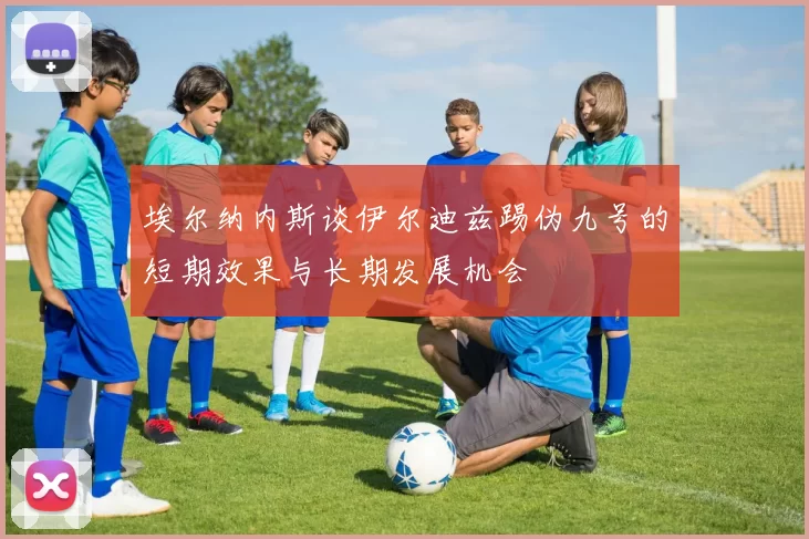 埃尔纳内斯谈伊尔迪兹踢伪九号的短期效果与长期发展机会